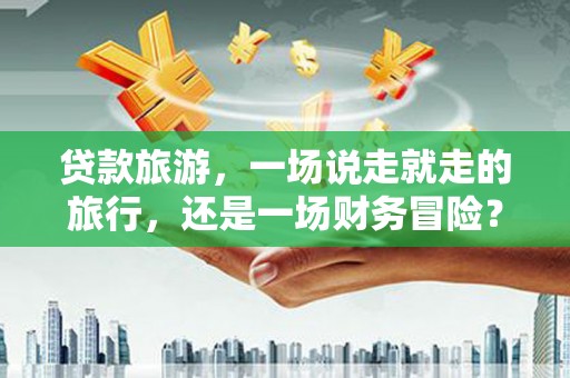 徐水贷款旅游，一场说走就走的旅行，还是一场财务冒险？