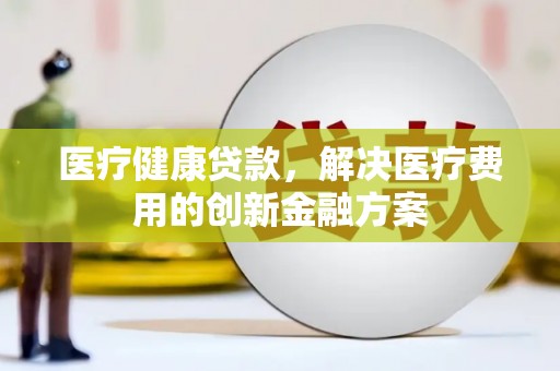 徐水医疗健康贷款，解决医疗费用的创新金融方案
