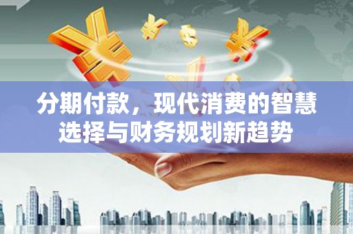 徐水分期付款，现代消费的智慧选择与财务规划新趋势