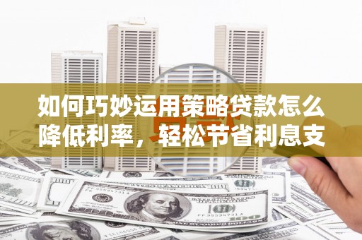徐水如何巧妙运用策略贷款怎么降低利率，轻松节省利息支出