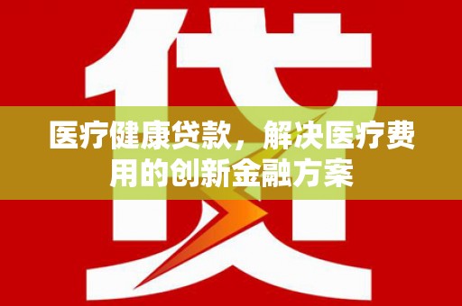 徐水医疗健康贷款，解决医疗费用的创新金融方案