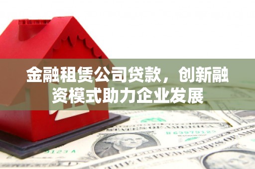 徐水金融租赁公司贷款，创新融资模式助力企业发展